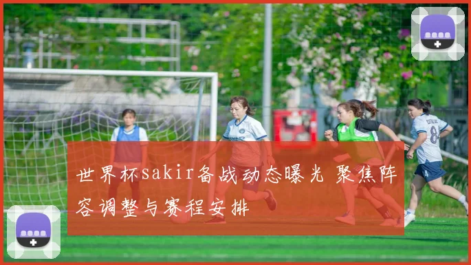 世界杯sakir备战动态曝光 聚焦阵容调整与赛程安排