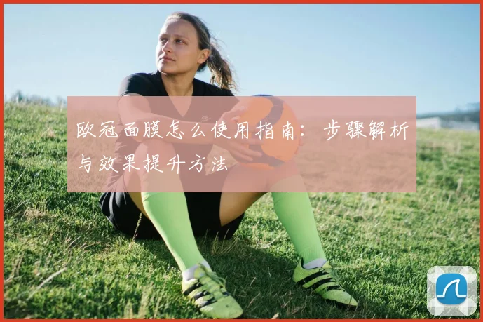欧冠面膜怎么使用指南:步骤解析与效果提升方法
